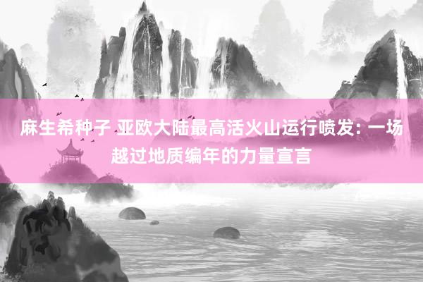 麻生希种子 亚欧大陆最高活火山运行喷发: 一场越过地质编年的力量宣言