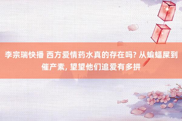 李宗瑞快播 西方爱情药水真的存在吗? 从蝙蝠屎到催产素, 望望他们追爱有多拼