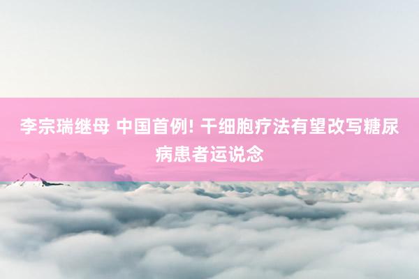 李宗瑞继母 中国首例! 干细胞疗法有望改写糖尿病患者运说念