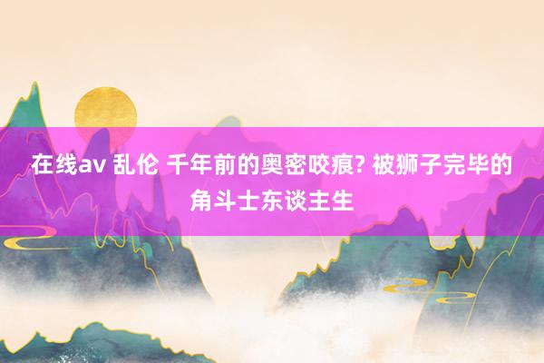 在线av 乱伦 千年前的奥密咬痕? 被狮子完毕的角斗士东谈主生