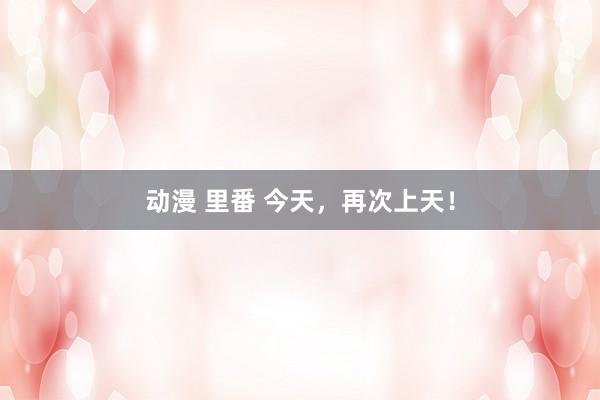 动漫 里番 今天，再次上天！