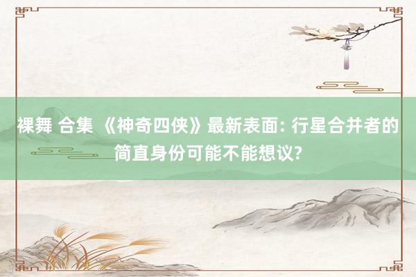 裸舞 合集 《神奇四侠》最新表面: 行星合并者的简直身份可能不能想议?