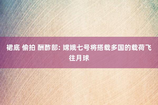 裙底 偷拍 酬酢部: 嫦娥七号将搭载多国的载荷飞往月球