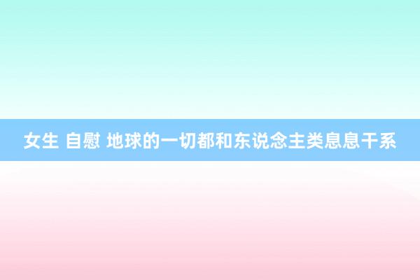 女生 自慰 地球的一切都和东说念主类息息干系
