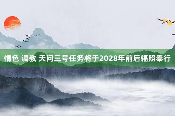 情色 调教 天问三号任务将于2028年前后辐照奉行