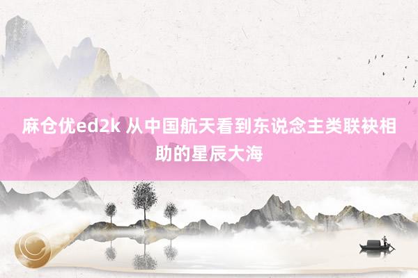 麻仓优ed2k 从中国航天看到东说念主类联袂相助的星辰大海