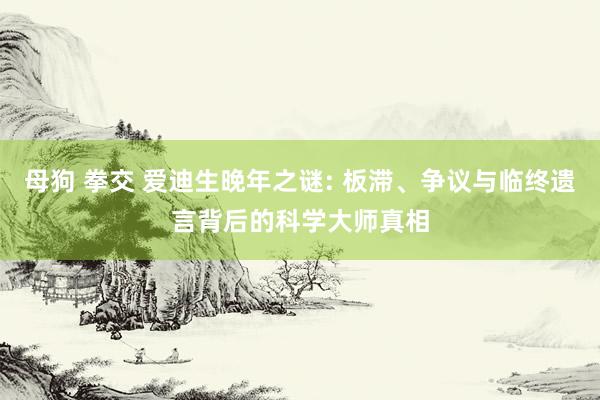 母狗 拳交 爱迪生晚年之谜: 板滞、争议与临终遗言背后的科学大师真相