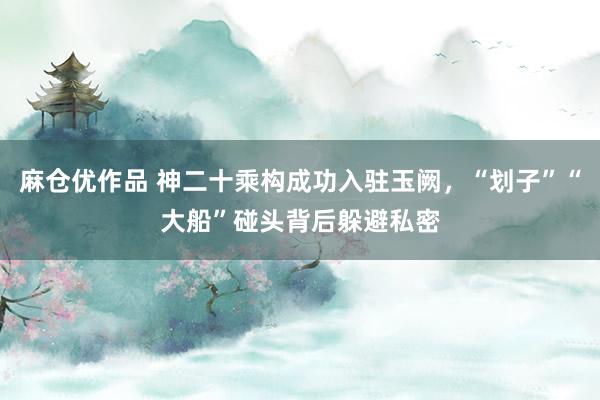麻仓优作品 神二十乘构成功入驻玉阙，“划子”“大船”碰头背后躲避私密