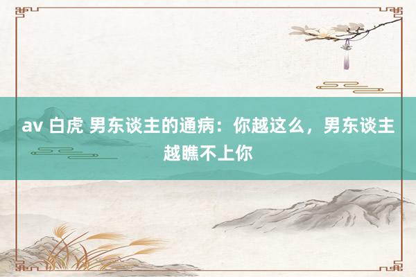 av 白虎 男东谈主的通病：你越这么，男东谈主越瞧不上你