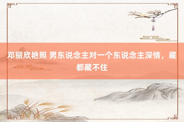 邓丽欣艳照 男东说念主对一个东说念主深情，藏都藏不住