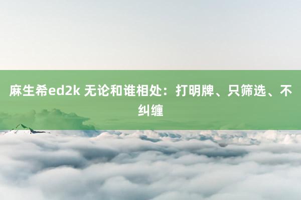 麻生希ed2k 无论和谁相处：打明牌、只筛选、不纠缠