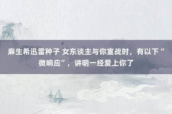 麻生希迅雷种子 女东谈主与你宣战时，有以下“微响应”，讲明一经爱上你了