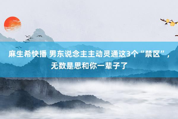 麻生希快播 男东说念主主动灵通这3个“禁区”，无数是思和你一辈子了