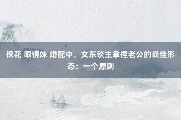 探花 眼镜妹 婚配中，女东谈主拿捏老公的最佳形态：一个原则