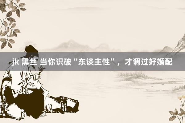 jk 黑丝 当你识破“东谈主性”，才调过好婚配