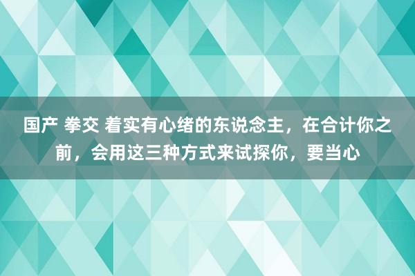 国产 拳交 着实有心绪的东说念主，在合计你之前，会用这三种方式来试探你，要当心