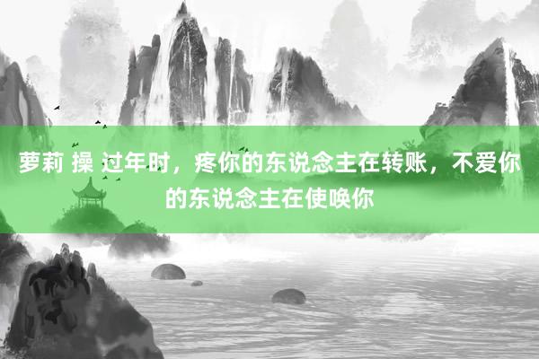 萝莉 操 过年时，疼你的东说念主在转账，不爱你的东说念主在使唤你