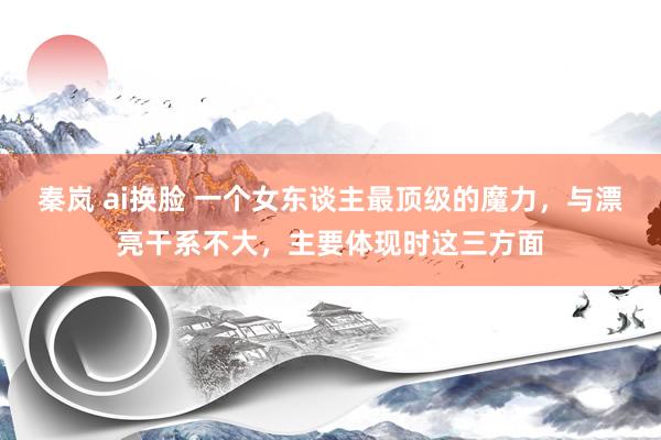 秦岚 ai换脸 一个女东谈主最顶级的魔力，与漂亮干系不大，主要体现时这三方面