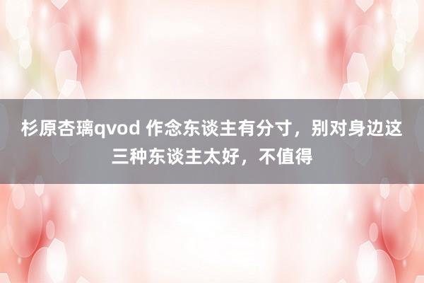 杉原杏璃qvod 作念东谈主有分寸，别对身边这三种东谈主太好，不值得