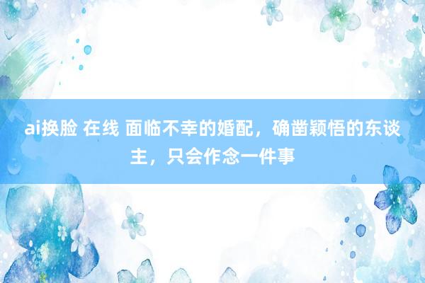 ai换脸 在线 面临不幸的婚配，确凿颖悟的东谈主，只会作念一件事