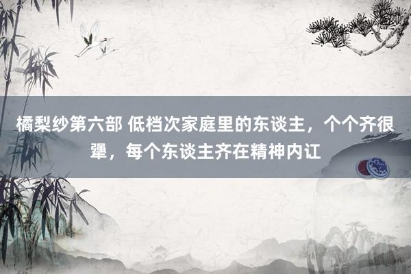 橘梨纱第六部 低档次家庭里的东谈主，个个齐很犟，每个东谈主齐在精神内讧