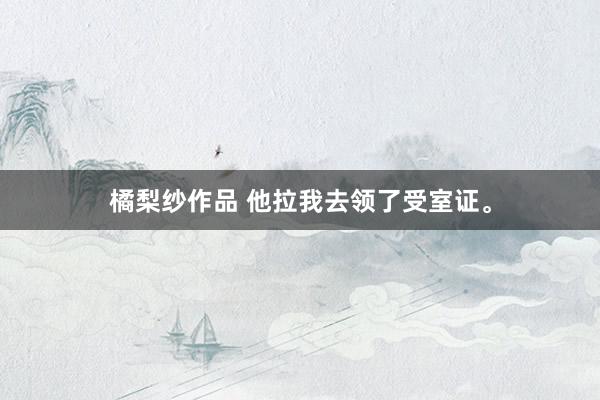 橘梨纱作品 他拉我去领了受室证。