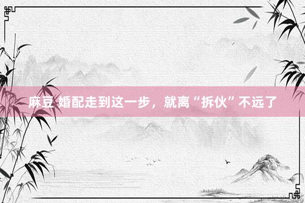 麻豆 婚配走到这一步，就离“拆伙”不远了