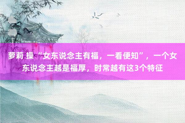 萝莉 操 “女东说念主有福，一看便知”，一个女东说念主越是福厚，时常越有这3个特征
