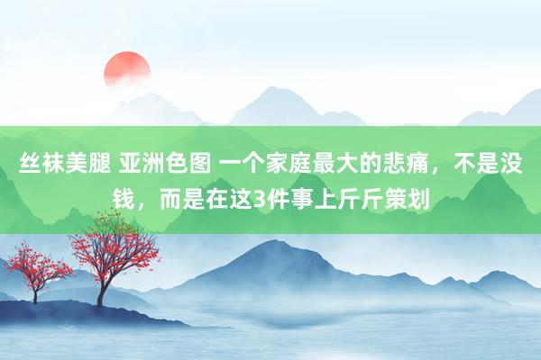 丝袜美腿 亚洲色图 一个家庭最大的悲痛，不是没钱，而是在这3件事上斤斤策划