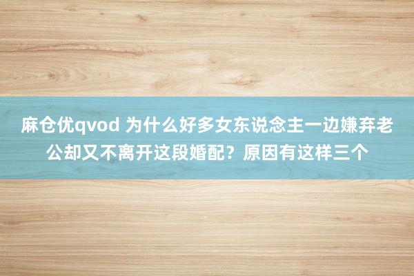 麻仓优qvod 为什么好多女东说念主一边嫌弃老公却又不离开这段婚配？原因有这样三个