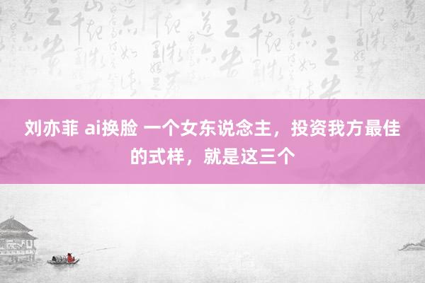 刘亦菲 ai换脸 一个女东说念主，投资我方最佳的式样，就是这三个