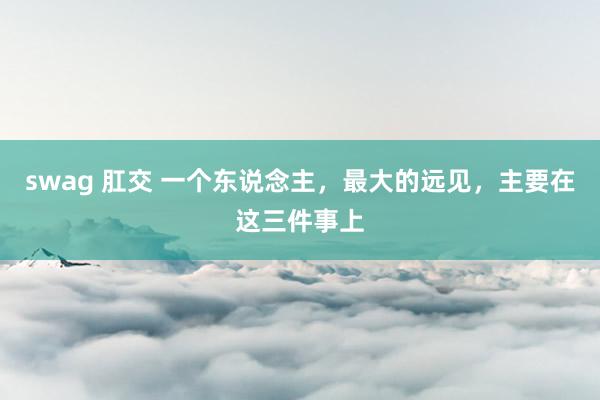 swag 肛交 一个东说念主，最大的远见，主要在这三件事上