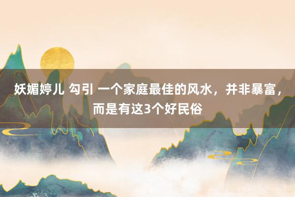 妖媚婷儿 勾引 一个家庭最佳的风水，并非暴富，而是有这3个好民俗