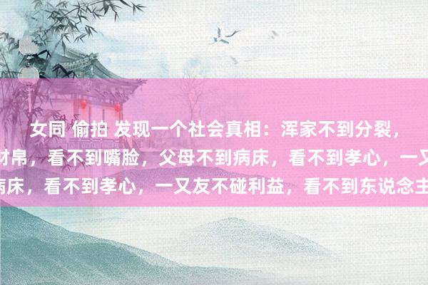 女同 偷拍 发现一个社会真相：浑家不到分裂，看不到人性，姐妹不碰财帛，看不到嘴脸，父母不到病床，看不到孝心，一又友不碰利益，看不到东说念主性！