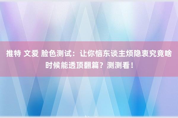 推特 文爱 脸色测试：让你恼东谈主烦隐衷究竟啥时候能透顶翻篇？测测看！