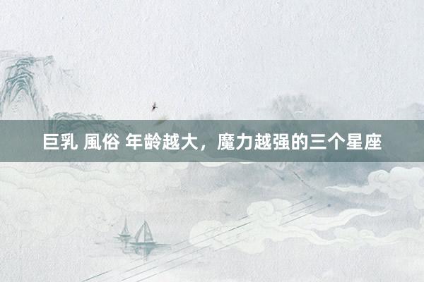 巨乳 風俗 年龄越大，魔力越强的三个星座