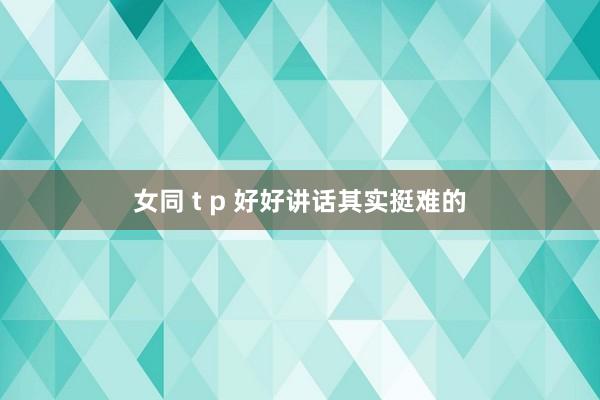 女同 t p 好好讲话其实挺难的