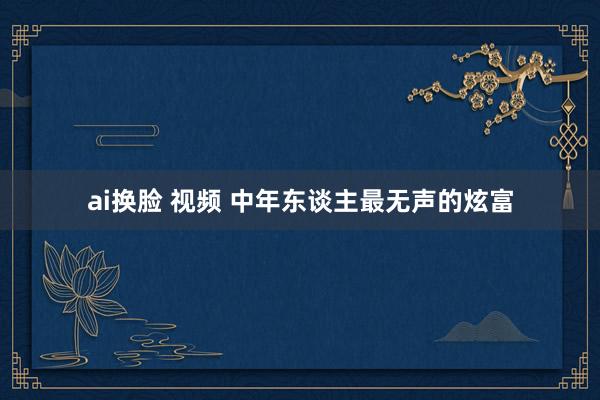 ai换脸 视频 中年东谈主最无声的炫富