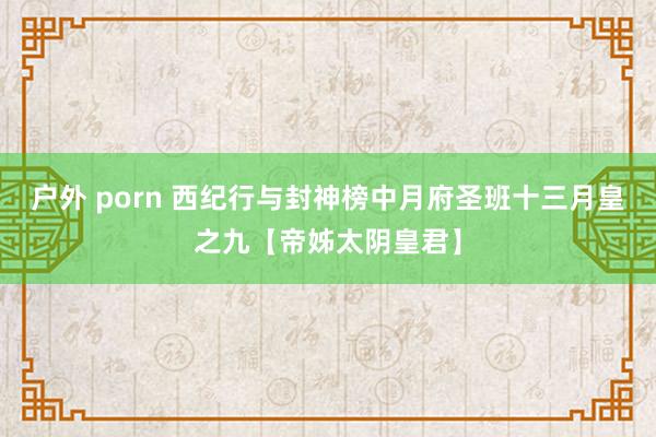 户外 porn 西纪行与封神榜中月府圣班十三月皇之九【帝姊太阴皇君】