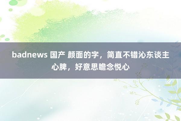 badnews 国产 颜面的字，简直不错沁东谈主心脾，好意思瞻念悦心