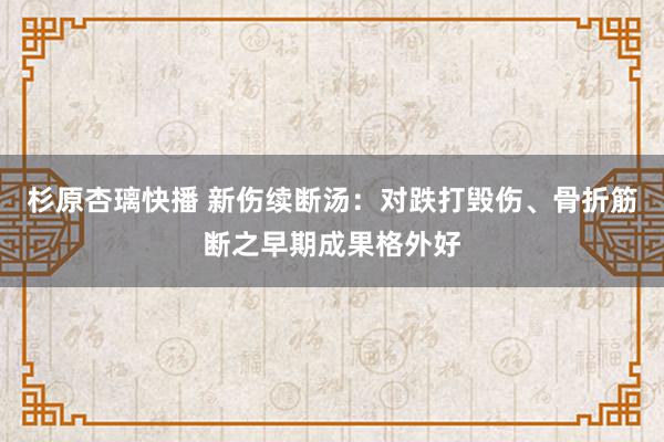 杉原杏璃快播 新伤续断汤：对跌打毁伤、骨折筋断之早期成果格外好