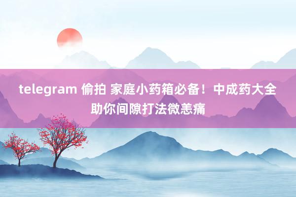 telegram 偷拍 家庭小药箱必备！中成药大全助你间隙打法微恙痛
