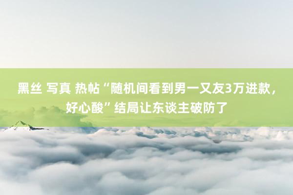 黑丝 写真 热帖“随机间看到男一又友3万进款，好心酸”结局让东谈主破防了