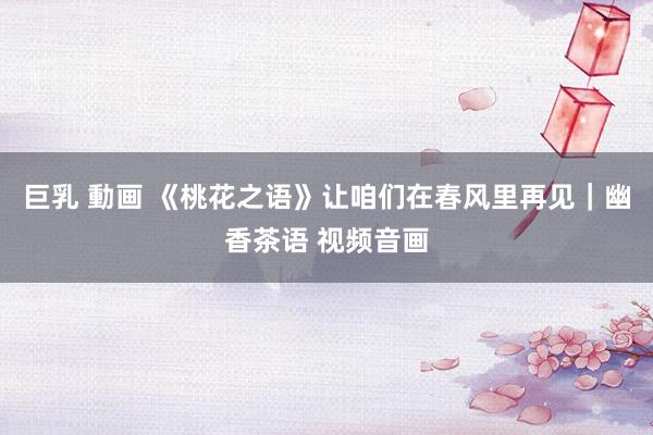 巨乳 動画 《桃花之语》让咱们在春风里再见｜幽香茶语 视频音画