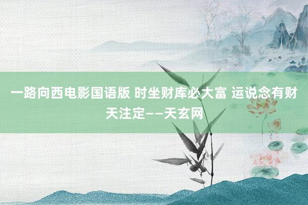一路向西电影国语版 时坐财库必大富 运说念有财天注定——天玄网