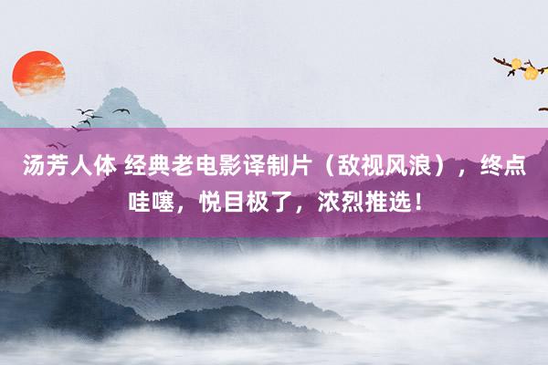 汤芳人体 经典老电影译制片（敌视风浪），终点哇噻，悦目极了，浓烈推选！