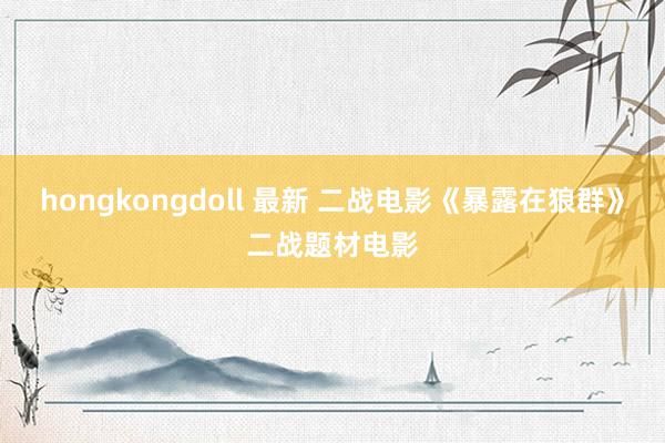 hongkongdoll 最新 二战电影《暴露在狼群》二战题材电影