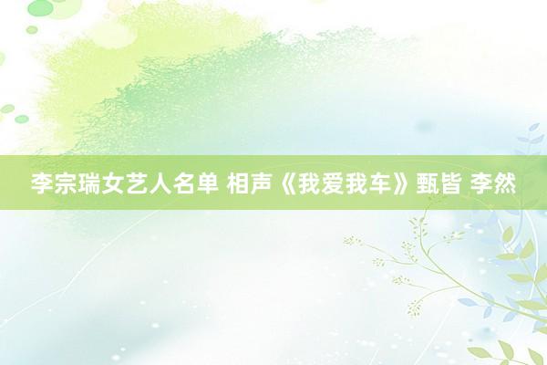 李宗瑞女艺人名单 相声《我爱我车》甄皆 李然