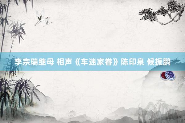 李宗瑞继母 相声《车迷家眷》陈印泉 候振鹏