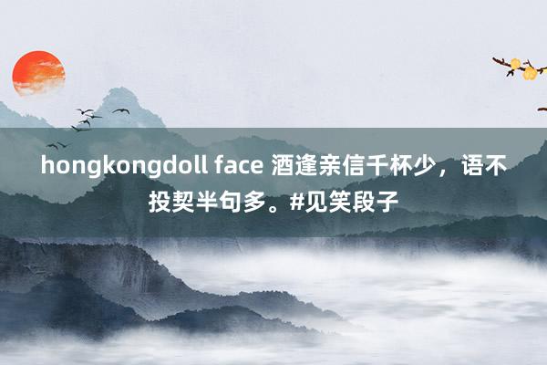 hongkongdoll face 酒逢亲信千杯少，语不投契半句多。#见笑段子